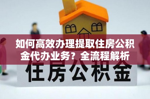 黑龙江如何高效办理提取住房公积金代办业务？全流程解析