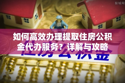 黑龙江如何高效办理提取住房公积金代办服务？详解与攻略