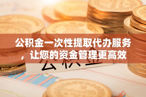黑龙江公积金一次性提取代办服务，让您的资金管理更高效