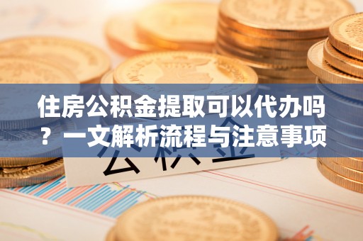 黑龙江住房公积金提取可以代办吗？一文解析流程与注意事项