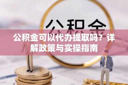 黑龙江公积金可以代办提取吗？详解政策与实操指南