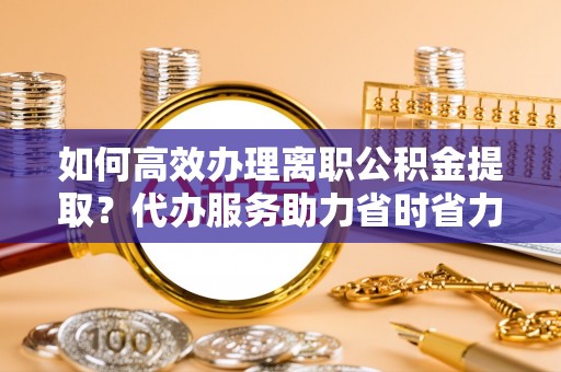 黑龙江如何高效办理离职公积金提取？代办服务助力省时省力