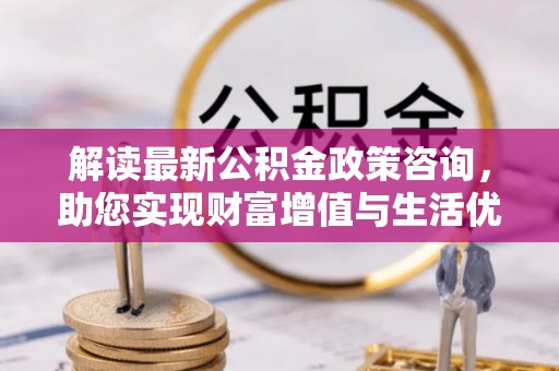 黑龙江解读最新公积金政策咨询，助您实现财富增值与生活优化