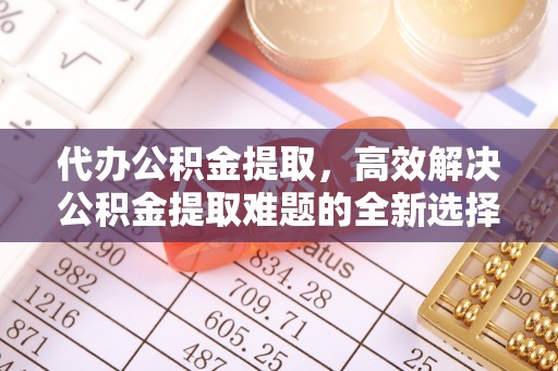 黑龙江代办公积金提取，高效解决公积金提取难题的全新选择