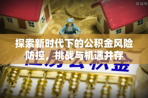 黑龙江探索新时代下的公积金风险防控，挑战与机遇并存
