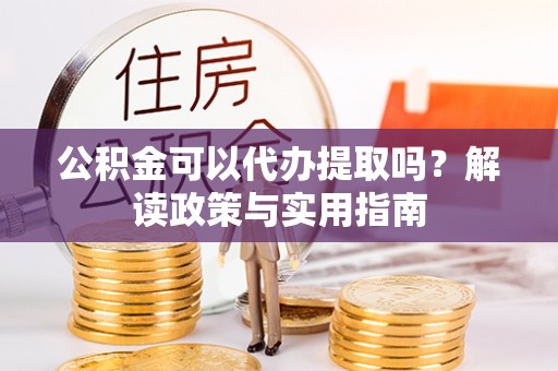 黑龙江公积金可以代办提取吗？解读政策与实用指南
