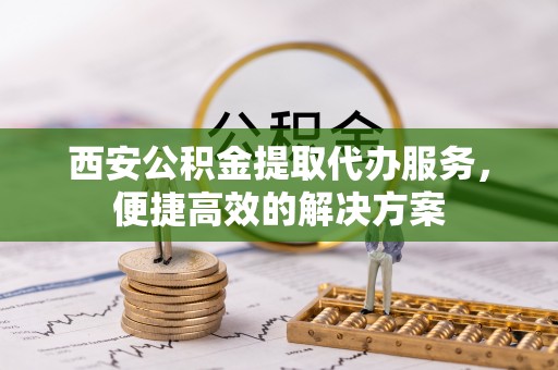 黑龙江西安公积金提取代办服务，便捷高效的解决方案