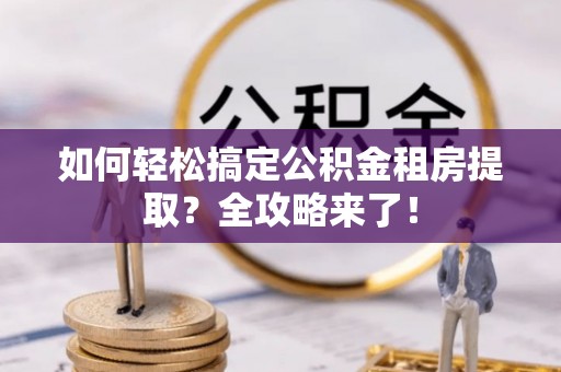 黑龙江如何轻松搞定公积金租房提取？全攻略来了！