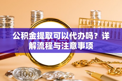 黑龙江公积金提取可以代办吗？详解流程与注意事项