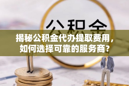 黑龙江揭秘公积金代办提取费用，如何选择可靠的服务商？