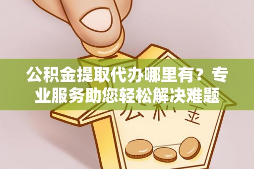 黑龙江公积金提取代办哪里有？专业服务助您轻松解决难题