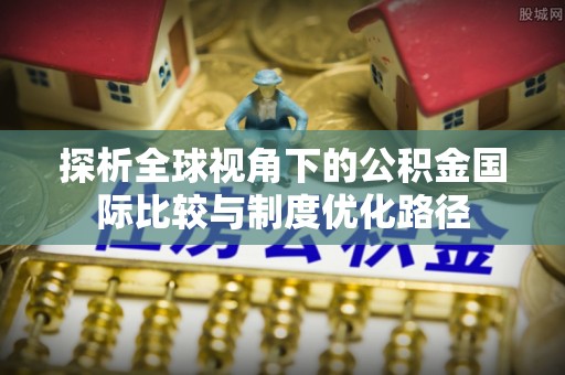 黑龙江探析全球视角下的公积金国际比较与制度优化路径