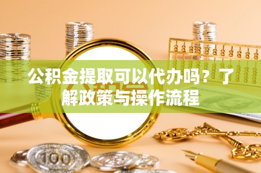 黑龙江公积金提取可以代办吗？了解政策与操作流程