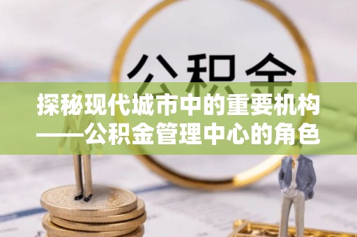 黑龙江探秘现代城市中的重要机构——公积金管理中心的角色与使命