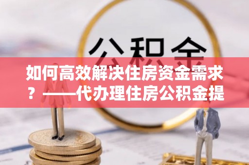 黑龙江如何高效解决住房资金需求？——代办理住房公积金提取服务全解析