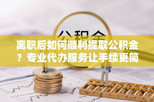 黑龙江离职后如何顺利提取公积金？专业代办服务让手续更简单