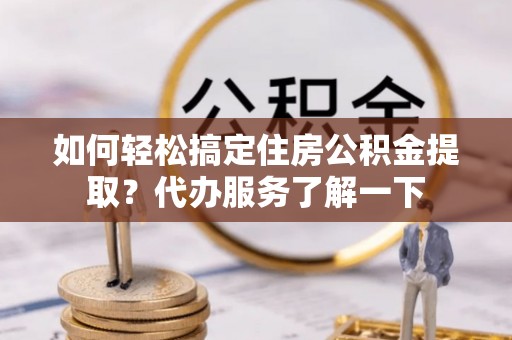 黑龙江如何轻松搞定住房公积金提取？代办服务了解一下