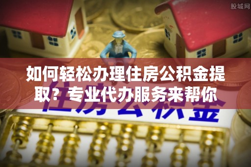 黑龙江如何轻松办理住房公积金提取？专业代办服务来帮你