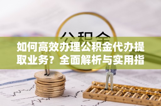 黑龙江如何高效办理公积金代办提取业务？全面解析与实用指南