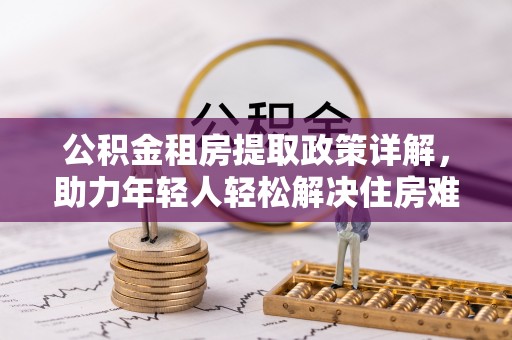 黑龙江公积金租房提取政策详解，助力年轻人轻松解决住房难题