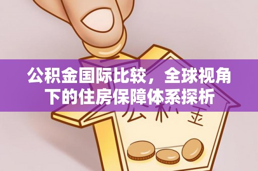 黑龙江公积金国际比较，全球视角下的住房保障体系探析