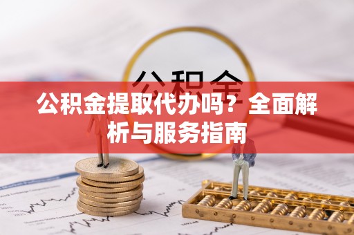 黑龙江公积金提取代办吗？全面解析与服务指南