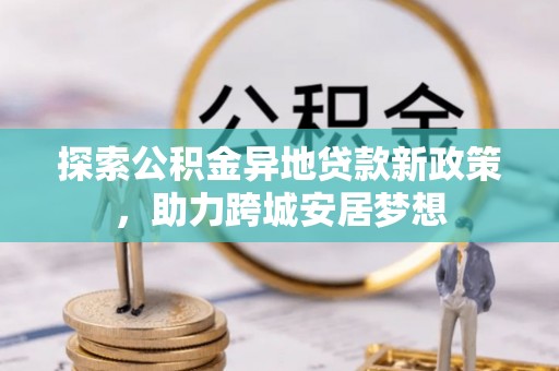 黑龙江探索公积金异地贷款新政策，助力跨城安居梦想