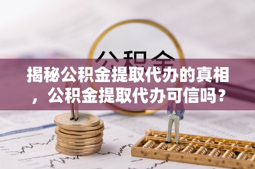 黑龙江揭秘公积金提取代办的真相，公积金提取代办可信吗？