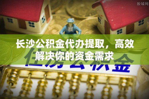 黑龙江长沙公积金代办提取，高效解决你的资金需求