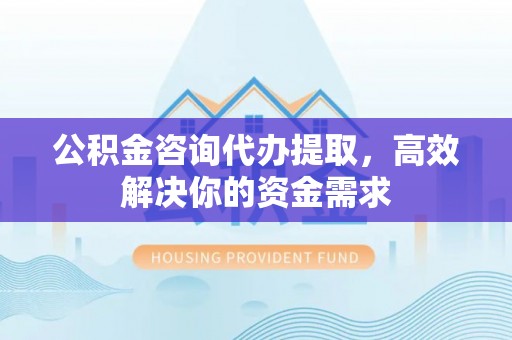 黑龙江公积金咨询代办提取，高效解决你的资金需求