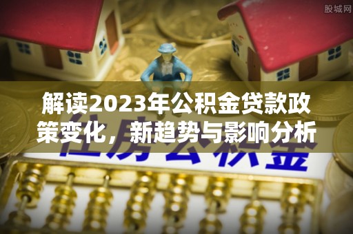 黑龙江解读2023年公积金贷款政策变化，新趋势与影响分析