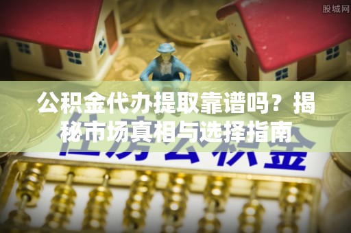 黑龙江公积金代办提取靠谱吗？揭秘市场真相与选择指南