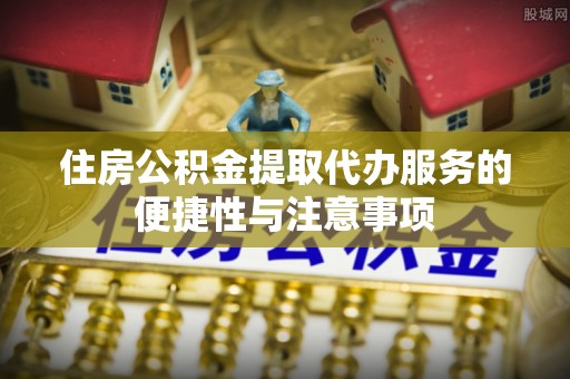 黑龙江住房公积金提取代办服务的便捷性与注意事项
