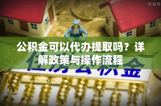 黑龙江公积金可以代办提取吗？详解政策与操作流程