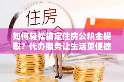 黑龙江如何轻松搞定住房公积金提取？代办服务让生活更便捷