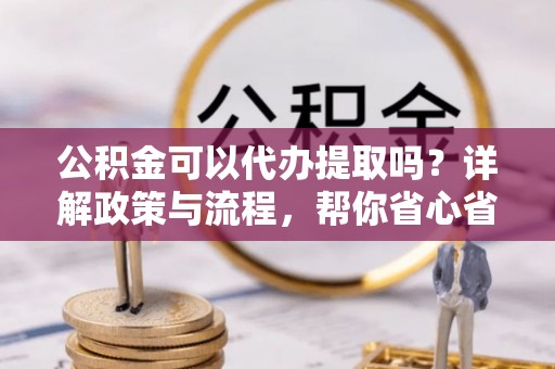 黑龙江公积金可以代办提取吗？详解政策与流程，帮你省心省力