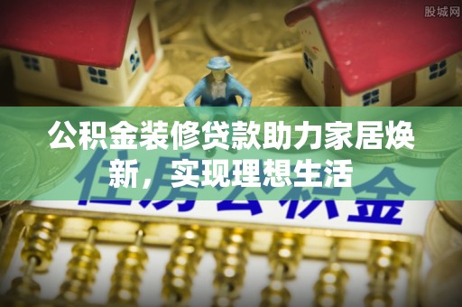黑龙江公积金装修贷款助力家居焕新，实现理想生活