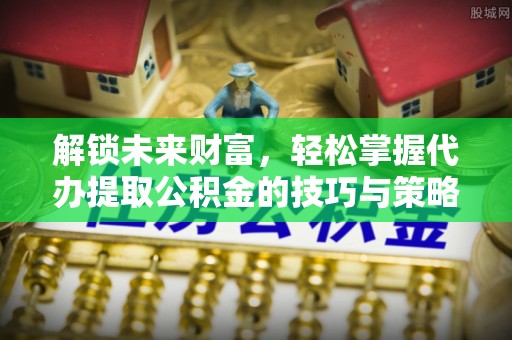 黑龙江解锁未来财富，轻松掌握代办提取公积金的技巧与策略