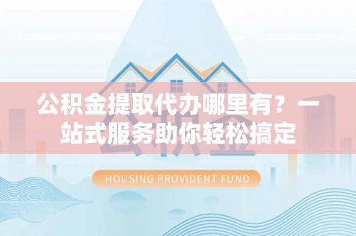 黑龙江公积金提取代办哪里有？一站式服务助你轻松搞定