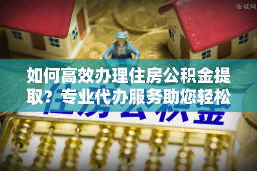 黑龙江如何高效办理住房公积金提取？专业代办服务助您轻松搞定