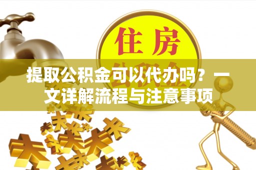黑龙江提取公积金可以代办吗？一文详解流程与注意事项