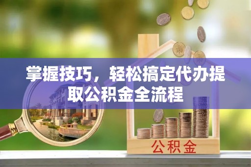 黑龙江掌握技巧，轻松搞定代办提取公积金全流程