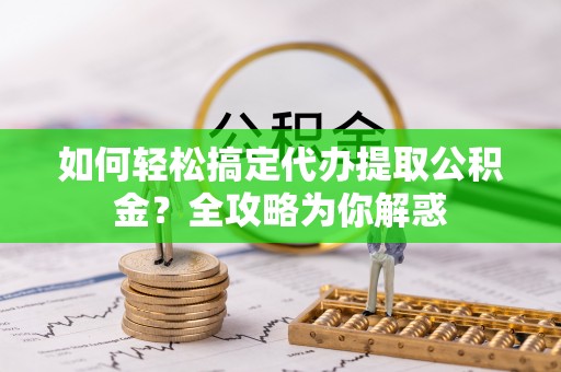 黑龙江如何轻松搞定代办提取公积金？全攻略为你解惑