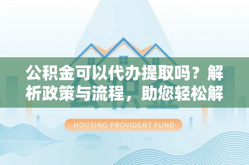 黑龙江公积金可以代办提取吗？解析政策与流程，助您轻松解决疑问