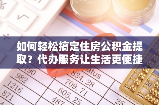 黑龙江如何轻松搞定住房公积金提取？代办服务让生活更便捷