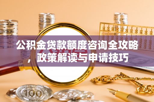 黑龙江公积金贷款额度咨询全攻略，政策解读与申请技巧