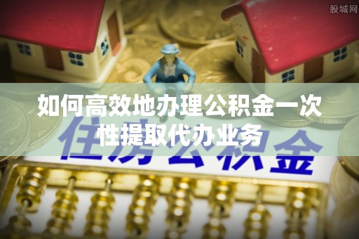 黑龙江如何高效地办理公积金一次性提取代办业务