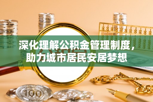 黑龙江深化理解公积金管理制度，助力城市居民安居梦想