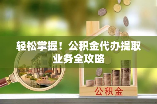 黑龙江轻松掌握！公积金代办提取业务全攻略