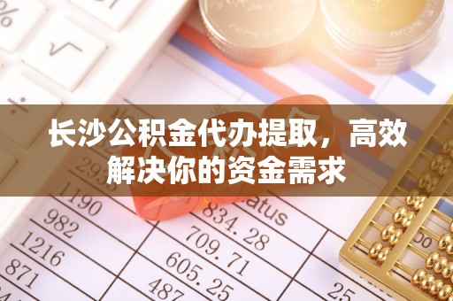 黑龙江长沙公积金代办提取，高效解决你的资金需求